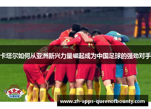 卡塔尔如何从亚洲新兴力量崛起成为中国足球的强劲对手