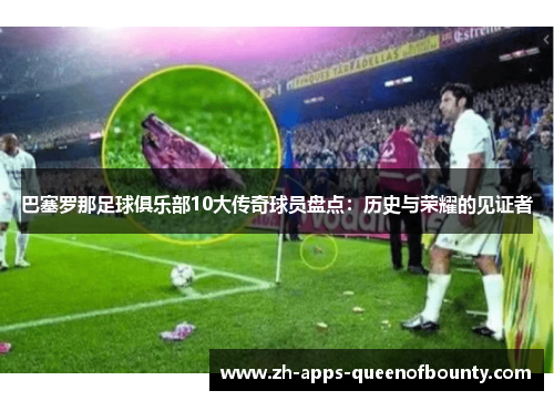 巴塞罗那足球俱乐部10大传奇球员盘点：历史与荣耀的见证者