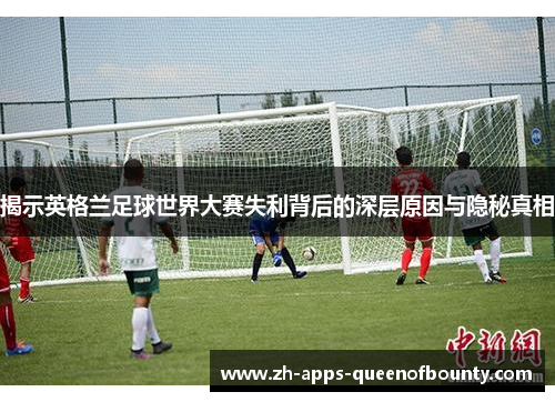 揭示英格兰足球世界大赛失利背后的深层原因与隐秘真相