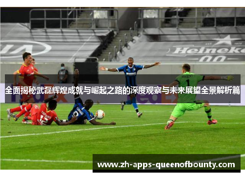 全面揭秘武磊辉煌成就与崛起之路的深度观察与未来展望全景解析篇