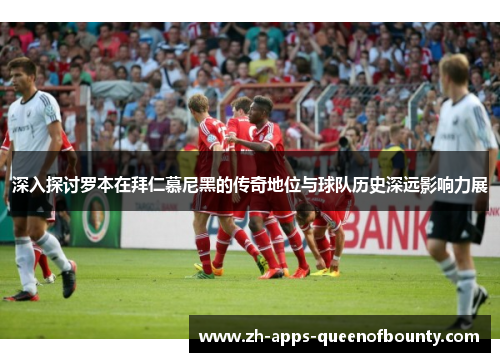 深入探讨罗本在拜仁慕尼黑的传奇地位与球队历史深远影响力展